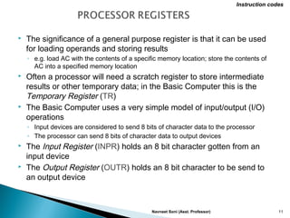  The significance of a general purpose register is that it can be used
for loading operands and storing results
◦ e.g. load AC with the contents of a specific memory location; store the contents of
AC into a specified memory location
 Often a processor will need a scratch register to store intermediate
results or other temporary data; in the Basic Computer this is the
Temporary Register (TR)
 The Basic Computer uses a very simple model of input/output (I/O)
operations
◦ Input devices are considered to send 8 bits of character data to the processor
◦ The processor can send 8 bits of character data to output devices
 The Input Register (INPR) holds an 8 bit character gotten from an
input device
 The Output Register (OUTR) holds an 8 bit character to be send to
an output device
Navneet Soni (Asst. Professor) 11
Instruction codes
 