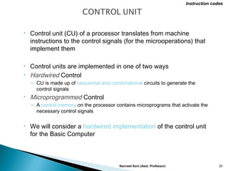 • Control unit (CU) of a processor translates from machine
instructions to the control signals (for the microoperations) that
implement them
• Control units are implemented in one of two ways
• Hardwired Control
– CU is made up of sequential and combinational circuits to generate the
control signals
• Microprogrammed Control
– A control memory on the processor contains microprograms that activate the
necessary control signals
• We will consider a hardwired implementation of the control unit
for the Basic Computer
Navneet Soni (Asst. Professor) 20
Instruction codes
 