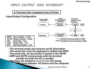 Navneet Soni (Asst. Professor) 31
• Input-Output Configuration
INPR Input register - 8 bits
OUTR Output register - 8 bits
FGI Input flag - 1 bit
FGO Output flag - 1 bit
IEN Interrupt enable - 1 bit
- The terminal sends and receives serial information
- The serial info. from the keyboard is shifted into INPR
- The serial info. for the printer is stored in the OUTR
- INPR and OUTR communicate with the terminal
serially and with the AC in parallel.
- The flags are needed to synchronize the timing
difference between I/O device and the computer
A Terminal with a keyboard and a Printer
I/O and Interrupt
Input-output
terminal
Serial
communication
interface
Computer
registers and
flip-flops
Printer
Keyboard
Receiver
interface
Transmitter
interface
FGOOUTR
AC
INPR FGI
Serial Communications Path
Parallel Communications Path
 