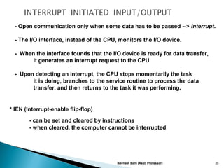 Navneet Soni (Asst. Professor) 35
- Open communication only when some data has to be passed --> interrupt.
- The I/O interface, instead of the CPU, monitors the I/O device.
- When the interface founds that the I/O device is ready for data transfer,
it generates an interrupt request to the CPU
- Upon detecting an interrupt, the CPU stops momentarily the task
it is doing, branches to the service routine to process the data
transfer, and then returns to the task it was performing.
* IEN (Interrupt-enable flip-flop)
- can be set and cleared by instructions
- when cleared, the computer cannot be interrupted
 