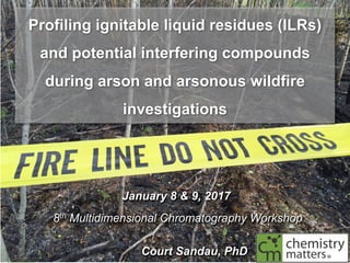 Profiling ignitable liquid residues (ILRs)
and potential interfering compounds
during arson and arsonous wildfire
investigations
January 8 & 9, 2017
8th Multidimensional Chromatography Workshop
Court Sandau, PhD
 