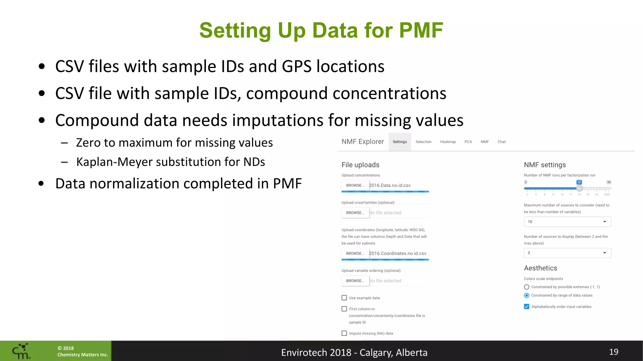 © 2018
Chemistry Matters Inc.
Setting Up Data for PMF
• CSV files with sample IDs and GPS locations
• CSV file with sample IDs, compound concentrations
• Compound data needs imputations for missing values
– Zero to maximum for missing values
– Kaplan-Meyer substitution for NDs
• Data normalization completed in PMF
19Envirotech 2018 - Calgary, Alberta
 