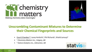 © 2018
Chemistry Matters Inc.
Making chemistry data meaningful
Unscrambling Contaminant Mixtures to Determine
their Chemical Fingerprints and Sources
• Court D Sandau1,2, Lacey Harbicht1, Phil Richards1, Khalid Lemouji2
• 1 Chemistry Matters Inc., Calgary, AB
• 2 Statvis Analytics Inc., Edmonton, AB
 