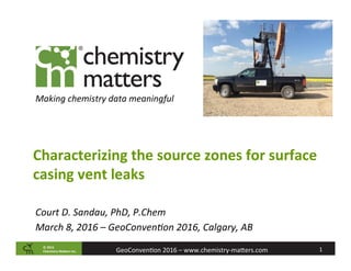 ©	2015		
Chemistry	Ma2ers	Inc. 1	GeoConven)on	2016	–	www.chemistry-ma:ers.com	
Making	chemistry	data	meaningful	
Characterizing	the	source	zones	for	surface	
casing	vent	leaks	
Court	D.	Sandau,	PhD,	P.Chem	
March	8,	2016	–	GeoConvenCon	2016,	Calgary,	AB	
 