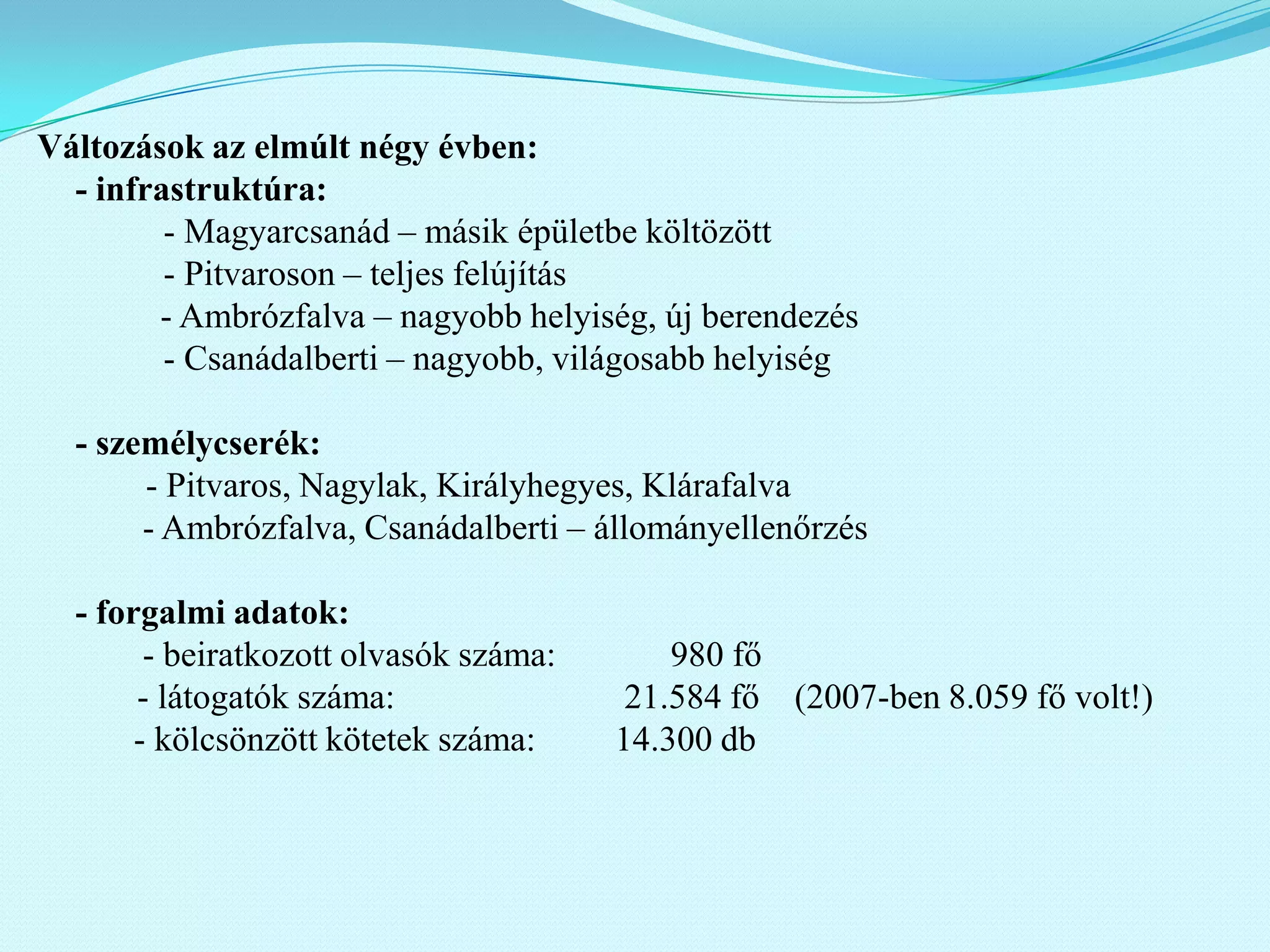 Változások az elmúlt négy évben:
  - infrastruktúra:
         - Magyarcsanád – másik épületbe költözött
         - Pitvaroson – teljes felújítás
        - Ambrózfalva – nagyobb helyiség, új berendezés
         - Csanádalberti – nagyobb, világosabb helyiség

  - személycserék:
       - Pitvaros, Nagylak, Királyhegyes, Klárafalva
       - Ambrózfalva, Csanádalberti – állományellenőrzés

  - forgalmi adatok:
        - beiratkozott olvasók száma:       980 fő
       - látogatók száma:                21.584 fő (2007-ben 8.059 fő volt!)
       - kölcsönzött kötetek száma:     14.300 db
 