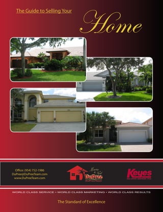 Home
  The Guide to Selling Your




  Office: (954) 752-1986
DuPree@DuPreeTeam.com
 www.DuPreeTeam.com



WORLD CLASS SERVICE • WORLD CLASS MARKETING • WORLD CLASS RESULTS




                           The Standard of Excellence
 