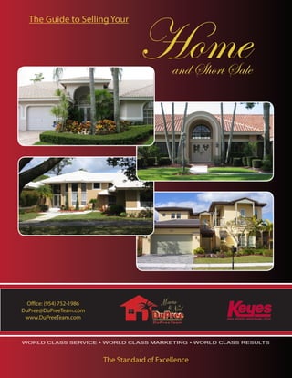 Home
  The Guide to Selling Your




                                               and Short Sale




  Office: (954) 752-1986
DuPree@DuPreeTeam.com
 www.DuPreeTeam.com



WORLD CLASS SERVICE • WORLD CLASS MARKETING • WORLD CLASS RESULTS




                           The Standard of Excellence
 