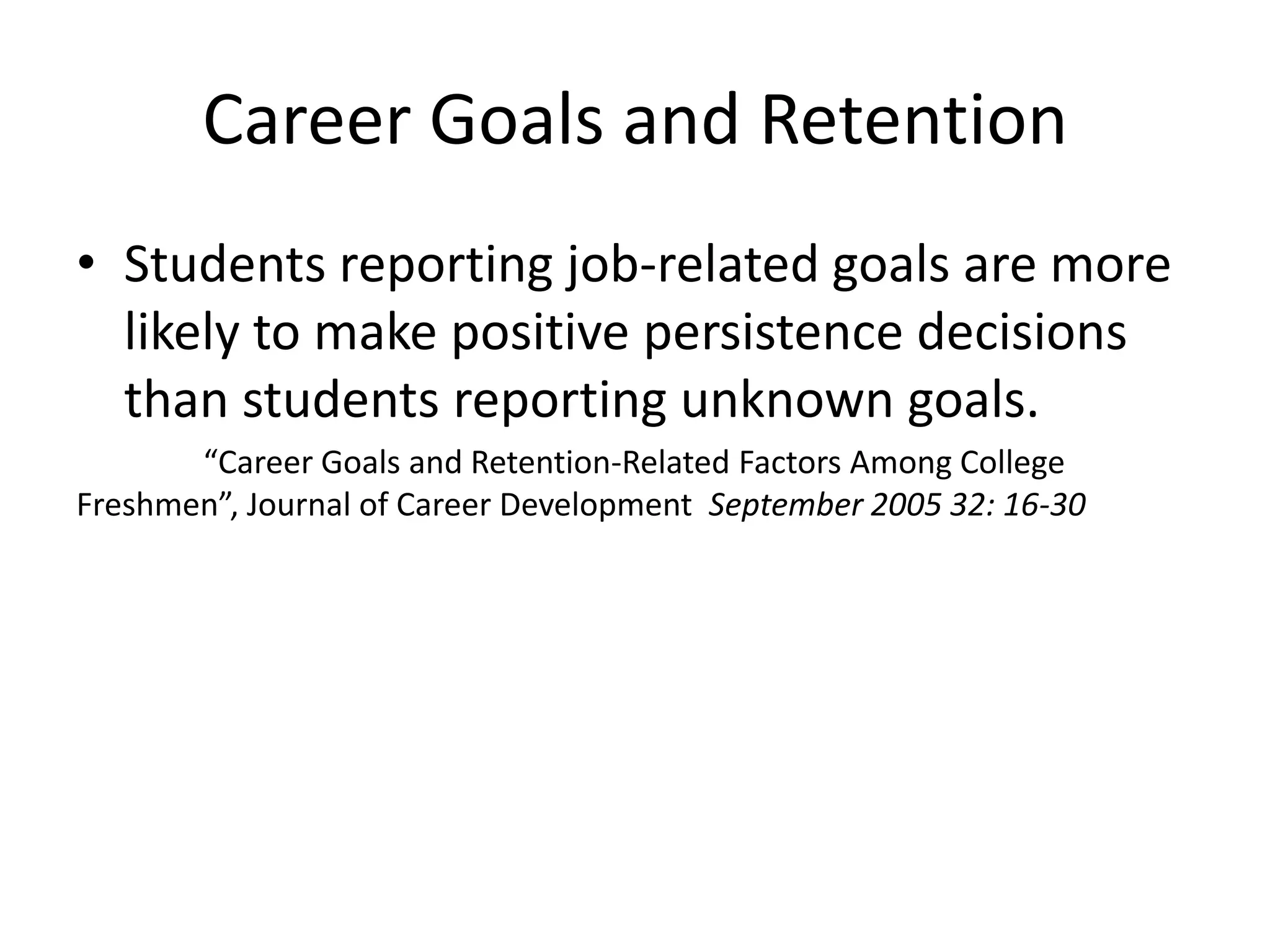 Career Goals and Retention
• Students reporting job-related goals are more
  likely to make positive persistence decisions
  than students reporting unknown goals.
       “Career Goals and Retention-Related Factors Among College
Freshmen”, Journal of Career Development September 2005 32: 16-30
 