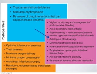 Postoperative
• Treat anaemia/iron deficiency
• Stimulate erythropoiesis
• Be aware of drug interactions that can
cause/increase anaemia
• Vigilant monitorin
post-operative ble
• Avoid secondary
• Rapid warming –
(unless hypotherm
• Autologous blood
• Minimising iatroge
• Haemostasis/anti
• Prophylaxis of up
haemorrhage
• Avoid/treat infecti
• Be aware of adve
Fig 1 A multimodal approach to PBM (or blood conservation). Adapte
stimulating agents.
red cell mass and manage anaemia
• Restrictive evidence-based transfusion
strategies
• Optimise cardiac output
• Optimise ventilation and oxygenation
• Restrictive evidence-based transfusion
strategies
• Optimise tolerance of anaemia
• Treat anaemia
• Maximise oxygen delivery
• Minimise oxygen consumption
• Avoid/treat infections promptly
• Restrictive, evidence-based transfusion
strategies
http://bja.oxfordjDownloadedfrom
• Blood-sparing surgical techniques
• Anaesthetic blood-conserving strategies
• Autologous blood options
• Pharmacological/haemostatic agents
eat anaemia/iron deficiency
imulate erythropoiesis
e aware of drug interactions that can
use/increase anaemia
• Vigilant monitoring and management of
post-operative bleeding
• Avoid secondary haemorrhage
• Rapid warming – maintain normothermia
(unless hypothermia specifically indicated)
• Autologous blood salvage
• Minimising iatrogenic blood loss
• Haemostasis/anticoagulation management
• Prophylaxis of upper gastrointestinal
haemorrhage
• Avoid/treat infections promptly
• Be aware of adverse effects of medication
timodal approach to PBM (or blood conservation). Adapted from Hofmann and coll
martedì 14 giugno 16
 