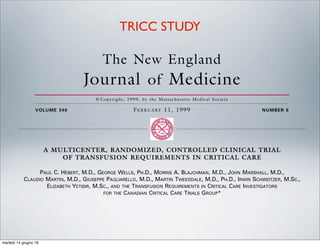 The New England
Journal of Medicine
© Copyright, 1999, by the Massachusetts Medical Society
VOLUME 340 FEBRUARY 11, 1999 NUMBER 6
A MULTICENTER, RANDOMIZED, CONTROLLED CLINICAL TRIAL
OF TRANSFUSION REQUIREMENTS IN CRITICAL CARE
PAUL C. HÉBERT, M.D., GEORGE WELLS, PH.D., MORRIS A. BLAJCHMAN, M.D., JOHN MARSHALL, M.D.,
CLAUDIO MARTIN, M.D., GIUSEPPE PAGLIARELLO, M.D., MARTIN TWEEDDALE, M.D., PH.D., IRWIN SCHWEITZER, M.SC.,
ELIZABETH YETISIR, M.SC., AND THE TRANSFUSION REQUIREMENTS IN CRITICAL CARE INVESTIGATORS
FOR THE CANADIAN CRITICAL CARE TRIALS GROUP*
ABSTRACT
Background To determine whether a restrictive
strategy of red-cell transfusion and a liberal strategy
produced equivalent results in critically ill patients,
we compared the rates of death from all causes at 30
ED-cell transfusions are a cornerstone of
critical care practice,1 but there are diver-
gent views on the risks of anemia and the
benefits of transfusion in this setting. One
important concern is that anemia may not be well
2,3
R
TRICC STUDY
martedì 14 giugno 16
 
