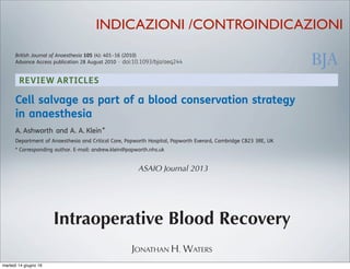 REVIEW ARTICLES
Cell salvage as part of a blood conservation strategy
in anaesthesia
A. Ashworth and A. A. Klein*
Department of Anaesthesia and Critical Care, Papworth Hospital, Papworth Everard, Cambridge CB23 3RE, UK
* Corresponding author. E-mail: andrew.klein@papworth.nhs.uk
Key points
† Cell salvage reduces the
requirement for allogenic
blood transfusion.
† It should be considered
for surgery with an
anticipated blood loss of
.1000 ml.
† It can be used in cancer
surgery, but a leucocyte
depletion ﬁlter is
recommended.
Summary. The use of intraoperative cell salvage and autologous blood transfusion has
become an important method of blood conservation. The main aim of autologous
transfusion is to reduce the need for allogeneic blood transfusion and its associated
complications. Allogeneic blood transfusion has been associated with increased risk of
tumour recurrence, postoperative infection, acute lung injury, perioperative myocardial
infarction, postoperative low-output cardiac failure, and increased mortality. We have
reviewed the current evidence for cell salvage in modern surgical practice and examined
the controversial issues, such as the use of cell salvage in obstetrics, and in patients with
malignancy, or intra-abdominal or systemic sepsis. Cell salvage has been demonstrated to
be safe and effective at reducing allogeneic blood transfusion requirements in adult
elective surgery, with stronger evidence in cardiac and orthopaedic surgery. Prolonged use
of cell salvage with large-volume autotransfusion may be associated with dilution of
clotting factors and thrombocytopenia, and regular laboratory or near-patient monitoring
is required, along with appropriate blood product use. Cell salvage should be considered in
British Journal of Anaesthesia 105 (4): 401–16 (2010)
Advance Access publication 28 August 2010 . doi:10.1093/bja/aeq244
ASAIO Journal 2013
Intraoperative Blood Recovery
JONATHAN H. WATERS
INDICAZIONI /CONTROINDICAZIONI
martedì 14 giugno 16
 