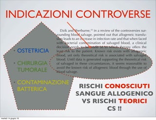 INDICAZIONI CONTROVERSE
• OSTETRICIA
• CHIRURGIA
TUMORALE
• CONTAMINAZIONE
BATTERICA
ons to blood salvage is extensive
ontraindications are relative rather
s that little data exist to support the
ontraindications. When a decision
ood salvage, it needs to be consid-
isks associated with the alternative
c blood.
ns to blood salvage encompass a
t, if incorporated into the salvaged
tially injure the patient upon read-
raindications would include any-
ll lysis. This would include sterile
nd alcohol. If blood is washed with
nic solution is aspirated into a col-
result in red cell hemolysis. In the
ants, lysed cells will be washed out
washed but it is best to avoid incor-
vage system. If the blood is admin-
washing, it could result in renal
ecreases in hematocrit, elevations
nase level, increases in total serum
sseminated intravascular coagula-
.19,20
o blood salvage are not as deﬁni-
d. This would include blood aspi-
or septic wounds, obstetrics, and
vage processing on blood that has
ated was ﬁrst investigated by Bou-
important.
It is important to keep in mind that during the course of
most operations, a bacteremia is present related to the surgical
trauma. Broad-spectrum antibiotics are routinely used to man-
age this routine bacteremia. Several studies have suggested
that these drugs add additional safety when contaminated sal-
vaged blood is readministered.23,24
Dzik and Sherburne,25
in a review of the controversies sur-
rounding blood salvage, pointed out that allogeneic transfu-
sion leads to an increase in infection rate and that when faced
with bacterial contamination of salvaged blood, a clinical
decision needs to be made as to which therapy offers the
least risk to the patient. Known risk exists with allogeneic
blood, yet only theoretical risk is associated with salvaged
blood. Until data is generated supporting the theoretical risk
of salvaged in these circumstances, it seems reasonable to
avoid the known risk of allogeneic blood through the use of
blood salvage.
Obstetrics
One of the leading causes of death during childbirth is
hemorrhage, so the use of blood salvage would naturally
be attractive26,27
When applying blood salvage during the
peripartum period, shed blood can be contaminated with
bacteria, amniotic ﬂuid, and fetal blood. Amniotic ﬂuid con-
tamination is feared because of the theoretical potential to
create an iatrogenic amniotic ﬂuid embolus. Unfortunately,
amniotic ﬂuid embolus rarely occurs (1:8000–1:30,000 deliv-
RISCHI CONOSCIUTI
SANGUE ALLOGENICO
VS RISCHI TEORICI
CS !!
martedì 14 giugno 16
 
