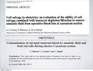 lnrerno~ronal Journal o/ Obsretrrc Anes/hesu (1999) 8.79 84
0 1999 Harcourt Brace&Co. Ltd
ORIGINAL ARTICLE
Cell salvage in obstetrics: an evaluation of the ability of cell
salvage combined with leucocyte depletion filtration to remove
amniotic fluid from operative blood loss at caesarean section
S.J.Catling, S.Williams, A. M. Fielding*
Department ofAnaesthetics, Singleton Hospital and *Morriston Hospital, Swansea, Wales
SUMMARY: During 27 elective caesarean sections, operative blood loss was collected and processed using the
Haemonetics Cell Saver 5 and filtered by Pall RC 100 leucocyte depletion filtration. The efficiency of removal of
amniotic fluid, and the degree.of contamination with fetal red cells were assessedin the resulting ‘cleaned’ blood.
Cell saver processing effectively removed a-fetoprotein from the red cells of 14 patients whose amniotic fluid was
removed by separate suction and from nine of the 13 patients whose amniotic fluid was aspirated into the cell
saver along with operative blood loss. Cell saver processing and leucocyte depletion filtration completely removed
trophoblastic tissue and white cells, but fetal squames were still clearly present in 10, and possibly in 14 samples
after processing and fully removed in only two specimens. Amorphous debris was present in all samples after
processing. The maximum mass of fetal red cells contaminating any patient’s total salvaged blood was 19 ml
(range 2-19 ml). Had this been re-transfused into a rhesus-incompatible mother it would have required 2500 i.u.
(500 pg) anti-D immunoglobulin to prevent rhesus-immunization of the mother. Contamination of processed
caesarean section blood with fetal red cells and fetal squames is defined and its clinical implications discussed,
with an overview of the development and current status of cell salvage. Autotransfusion by cell salvage with
leucocyte depletion filtration should be considered in life-threatening obstetric haemorrhage and offered to
Jehovah’s Witnesses.
fetal red cells during elective Caesarean section
I. Sullivan1*, J. Faulds2 and C. Ralph2
1
Department of Haematology and 2
Department of Anaesthesia, Royal Cornwall Hospital Trust,
Royal Cornwall Hospital, Truro, Cornwall TR1 3LJ, UK
*Corresponding author. E-mail: ian.sullivan@rcht.cornwall.nhs.uk
Background. Cell salvage in obstetrics is still a controversial subject and has yet to be fully
embraced. The aim of this exploratory study was to measure amniotic ﬂuid (AF), heparin,
and fetal red cell contamination of washed ﬁltered salvaged maternal blood and to investigate
differences based on the number of suction devices used.
Methods. Patients undergoing elective Caesarean section were assigned alternately to one of
two groups. In Group 1, all blood and AF was collected with one suction. In Group 2, AF was
aspirated to waste with a second separate suction device before collection of any blood.
Results. In both groups, alpha-fetoprotein (AFP), squames cells, and heparin were signiﬁcantly
reduced (P,0.001) by the washing and ﬁltering process. Mean AFP levels post-ﬁltration were
2.58 IU ml21
in Group 1 and 3.53 IU ml21
in Group 2. Squames cells were completely
removed in all but two cases. Fetal red blood cells were still present in the ﬁnal product, range
0.13–4.35%. In Group 1, haemoglobin and haematocrit were higher than in Group 2, with
lower white blood cell, AFP, and fetal red cell counts.
Conclusions. This study adds to the growing body of evidence that there is little or no
possibility for AF contamination to enter the re-infusion system when used in conjunction with
a leucodepletion ﬁlter.
Br J Anaesth 2008; 101: 225–9
Keywords: blood, salvage; equipment, cell saver; transfusion, autotransfusion
OBSTETRICS
Contamination of salvaged maternal blood by amniotic ﬂuid and
fetal red cells during elective Caesarean section
I. Sullivan1*, J. Faulds2 and C. Ralph2
1
Department of Haematology and 2
Department of Anaesthesia, Royal Cornwall Hospital Trust,
Royal Cornwall Hospital, Truro, Cornwall TR1 3LJ, UK
*Corresponding author. E-mail: ian.sullivan@rcht.cornwall.nhs.uk
Background. Cell salvage in obstetrics is still a controversial subject and has yet to be fully
embraced. The aim of this exploratory study was to measure amniotic ﬂuid (AF), heparin,
and fetal red cell contamination of washed ﬁltered salvaged maternal blood and to investigate
British Journal of Anaesthesia 101 (2): 225–9 (2008)
doi:10.1093/bja/aen135 Advance Access publication May 30, 2008
martedì 14 giugno 16
 