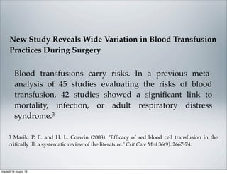 Blood transfusions carry risks. In a previous meta-
analysis of 45 studies evaluating the risks of blood
transfusion, 42 studies showed a signiﬁcant link to
mortality, infection, or adult respiratory distress
syndrome.3
3 Marik, P. E. and H. L. Corwin (2008). "Efﬁcacy of red blood cell transfusion in the
critically ill: a systematic review of the literature." Crit Care Med 36(9): 2667-74.
New Study Reveals Wide Variation in Blood Transfusion
Practices During Surgery
martedì 14 giugno 16
 