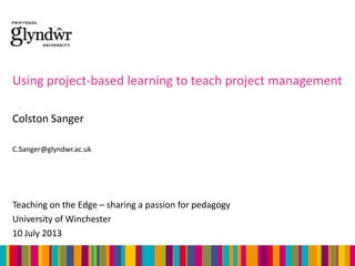 Using project-based learning to teach project management
Colston Sanger
C.Sanger@glyndwr.ac.uk

Teaching on the Edge – sharing a passion for pedagogy
University of Winchester
10 July 2013

 