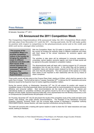 Press Release                                                                                                          C. 33-11

                              th
El Salvador, November 17 , 2011.

                CS Announced the 2011 Competition Week
The Competition Superintendence (CS) announced today the 2011 Competition Week which
will take place from November 21st until the 25th. During said week, the SC will make public
its position with respect to competition in the pharmaceuticals sector and in the credit and
debit card sector, amongst other activities

                                        With the Competition Week, the CS seeks to promote competition culture in
 “The purpose of the                    the country by bringing the authority closer to different audiences and share
 Competition Week is to                 with them issues of the utmost importance for economic agents and
 promote competition                    consumers.
 culture in the country by
 bringing the authority                 The activities to take place will be addressed to consumer associations,
 closer to different                    universities, opinion leaders, economic agents, and most of these events will
 audiences and share with               be opened to the public interested in competition matters.
 them issues of the
 utmost importance for                  The aforementioned week will begin with a training program for 27 consumer
 economic agents and                    associations from all over the country. In this event they will be trained in
 consumers”, informed                   competition topics and relevant cases analyzed by the CS will be discussed
 Francisco Diaz                         with more than 80 participants. The main purpose of this activity is to make
 Rodriguez, Competition                 them aware of how important is their relationship with the CS by means of
 Superintendent.                        citizen complaints

Three public events will take place at the Crowne Plaza Hotel, starting at 9:00am, which shall be opened to the
                                                                      nd
public free of charge. The first will be held on Tuesday, November 22 , to discuss the CS´ resolutions and some
decisions issued by the Supreme Court of Justice regarding competition matters.
                                                                        rd
During the second activity, on Wednesday, November 23 , the CS will present its position with respect to
competition issues in the pharmaceuticals sector and will make public its recommendations to improve economic
efficiency and consumer welfare. Said recommendations are the result of the analysis of national and
international studies on competition conditions and opinions issued by the CS on legal framework. The Vice-
Minister of Public Health, Eduardo Espinoza Fiallos MD, and a representative from the Ministry of Economy´s Unit
on Entrepreneurial Competitiveness will participate in this event.
                                   th
On Thursday, November 24 , the CS will present the results of the competition study of the credit and debit cards
market, main findings, and public policies recommendations. The President of the Salvadoran Consumer
Protection Authority, Armando Flores, and the in-house legal counsel of Nicaragua´s competition authority
PROCOMPETENCIA, Haraxa Sandino, will make important contributions during this activity.

This week will conclude with a meeting with opinion leaders in order to share the CS´ latest resolutions and case
results, seeking for feedback.




       Edificio Madreselva, 1er Nivel, Calzada El Almendro y 1ª Ave. El Espino, Urb. Madreselva, Antiguo Cuscatlán, El Salvador.
                                             E-mail: contacto@sc.gob.sv - www.sc.gob.sv
 
