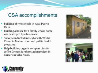 CSA accomplishments
 Building of two schools in rural Puerto
  Plata.
 Building a house for a family whose home
  was destroyed by a hurricane.
 Survey conducted in Neyba with World
  Vision in Malnutrition and public health
  programs
 Help building organic compost bins for
  coffee farmers & reforestation project in
  nursery in Villa Nizao.
 