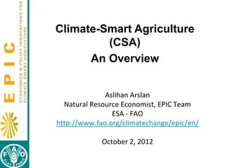 Climate-Smart Agriculture
(CSA)
An Overview
Aslihan Arslan
Natural Resource Economist, EPIC Team
ESA - FAO
http://www.fao.org/climatechange/epic/en/
October 2, 2012

 