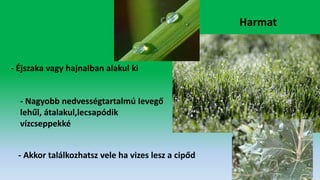 Harmat
- Éjszaka vagy hajnalban alakul ki
- Nagyobb nedvességtartalmú levegő
lehűl, átalakul,lecsapódik
vízcseppekké
- Akkor találkozhatsz vele ha vizes lesz a cipőd
 