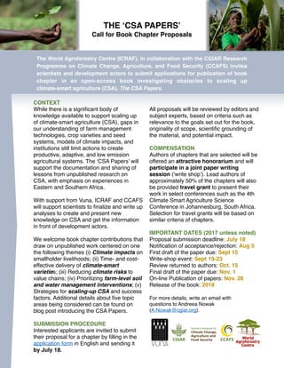 THE ‘CSA PAPERS’
Call for Book Chapter Proposals
The World Agroforestry Centre (ICRAF), in collaboration with the CGIAR Research
Programme on Climate Change, Agriculture, and Food Security (CCAFS) invites
scientists and development actors to submit applications for publication of book
chapter in an open-access book investigating obstacles to scaling up
climate-smart agriculture (CSA), The CSA Papers. 
CONTEXT
While there is a signiﬁcant body of
knowledge available to support scaling up
of climate-smart agriculture (CSA), gaps in
our understanding of farm management
technologies, crop varieties and seed
systems, models of climate impacts, and
institutions still limit actions to create
productive, adaptive, and low emission
agricultural systems. The ‘CSA Papers’ will
support the documentation and sharing of
lessons from unpublished research on
CSA, with emphasis on experiences in
Eastern and Southern Africa.
With support from Vuna, ICRAF and CCAFS
will support scientists to ﬁnalize and write up
analyses to create and present new
knowledge on CSA and get the information
in front of development actors.
We welcome book chapter contributions that
draw on unpublished work centered on one
the following themes (i) Climate impacts on
smallholder livelihoods; (ii) Time- and cost-
effective delivery of climate-smart
varieties; (iii) Reducing climate risks to
value chains; (iv) Prioritizing farm-level soil
and water management interventions; (v)
Strategies for scaling-up CSA and success
factors. Additional details about ﬁve topic
areas being considered can be found on
blog post introducing the CSA Papers.
SUBMISSION PROCEDURE
Interested applicants are invited to submit
their proposal for a chapter by ﬁlling in the
application form in English and sending it
by July 18.
All proposals will be reviewed by editors and
subject experts, based on criteria such as
relevance to the goals set out for the book,
originality of scope, scientiﬁc grounding of
the material, and potential impact.
COMPENSATION
Authors of chapters that are selected will be
offered an attractive honorarium and will
participate in a joint paper writing
session (‘write shop’). Lead authors of
approximately 50% of the chapters will also
be provided travel grant to present their
work in select conferences such as the 4th
Climate Smart Agriculture Science
Conference in Johannesburg, South Africa.
Selection for travel grants will be based on
similar criteria of chapters.
IMPORTANT DATES (2017 unless noted)
Proposal submission deadline: July 18
Notiﬁcation of acceptance/rejection: Aug 5
First draft of the paper due: Sept 15
Write-shop event: Sept 19-23
Review returned to authors: Oct. 15
Final draft of the paper due: Nov. 1
On-line Publication of papers: Nov. 28
Release of the book: 2018
For more details, write an email with
questions to Andreea Nowak
(A.Nowak@cgiar.org).
 