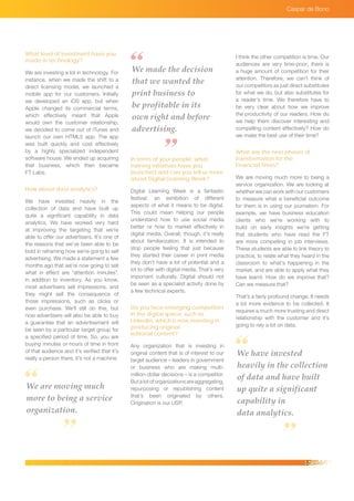 Caspar de Bono
What level of investment have you
made in technology?
We are investing a lot in technology. For
instance, when we made the shift to a
direct licensing model, we launched a
mobile app for our customers. Initially
we developed an iOS app, but when
Apple changed its commercial terms,
which effectively meant that Apple
would own the customer relationship,
we decided to come out of iTunes and
launch our own HTML5 app. The app
was built quickly and cost effectively
by a highly specialized independent
software house. We ended up acquiring
that business, which then became
FT Labs.
How about data analytics?
We have invested heavily in the
collection of data and have built up
quite a significant capability in data
analytics. We have worked very hard
at improving the targeting that we’re
able to offer our advertisers. It’s one of
the reasons that we’ve been able to be
bold in reframing how we’re going to sell
advertising. We made a statement a few
months ago that we’re now going to sell
what in effect are “attention minutes”,
in addition to inventory. As you know,
most advertisers sell impressions, and
they might sell the consequence of
those impressions, such as clicks or
even purchase. We’ll still do this, but
now advertisers will also be able to buy
a guarantee that an advertisement will
be seen by a particular target group for
a specified period of time. So, you are
buying minutes or hours of time in front
of that audience and it’s verified that it’s
really a person there, it’s not a machine.
We made the decision
that we wanted the
print business to
be profitable in its
own right and before
advertising.
In terms of your people, what
training initiatives have you
launched and can you tell us more
about Digital Learning Week?
Digital Learning Week is a fantastic
festival: an exhibition of different
aspects of what it means to be digital.
This could mean helping our people
understand how to use social media
better or how to market effectively in
digital media. Overall, though, it’s really
about familiarization. It is intended to
stop people feeling that just because
they started their career in print media
they don’t have a lot of potential and a
lot to offer with digital media. That’s very
important culturally. Digital should not
be seen as a specialist activity done by
a few technical experts.
Do you face emerging competitors
in the digital space, such as
LinkedIn, which is now investing in
producing original
editorial content?
Any organization that is investing in
original content that is of interest to our
target audience – leaders in government
or business who are making multi-
million-dollar decisions – is a competitor.
Butalotoforganizationsareaggregating,
repurposing or republishing content
that’s been originated by others.
Origination is our USP.
I think the other competition is time. Our
audiences are very time-poor; there is
a huge amount of competition for their
attention. Therefore, we can’t think of
our competitors as just direct substitutes
for what we do, but also substitutes for
a reader’s time. We therefore have to
be very clear about how we improve
the productivity of our readers. How do
we help them discover interesting and
compelling content effectively? How do
we make the best use of their time?
What are the next phases of
transformation for the
Financial Times?
We are moving much more to being a
service organization. We are looking at
whether we can work with our customers
to measure what a beneficial outcome
for them is in using our journalism. For
example, we have business education
clients who we’re working with to
build on early insights we’re getting
that students who have read the FT
are more compelling in job interviews.
These students are able to link theory to
practice, to relate what they heard in the
classroom to what’s happening in the
market, and are able to apply what they
have learnt. How do we improve that?
Can we measure that?
That’s a fairly profound change. It needs
a lot more evidence to be collected. It
requires a much more trusting and direct
relationship with the customer and it’s
going to rely a lot on data.
We are moving much
more to being a service
organization.
We have invested
heavily in the collection
of data and have built
up quite a significant
capability in
data analytics.
 