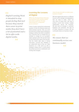 Caspar de Bono
We ensure that we
continually review our
business model.
Learning the Lessons
of Digital
What are the key lessons that you
learned from this transformation
and what could be the key
takeaways for companies
across sectors?
I think it’s about asking the fundamental
question of why the business exists and
what purpose it serves. Then, you must
be brave and confident about adopting a
strategy to deliver that. Both competitors
and customers told us outright that our
ambition to charge for our journalism
wasn’t going to work. But we went back
to the fundamental reason that we exist:
that the market sees value in having
information sourced and validated in
an independent way so they can make
decisions on it. We came up with a
strategy to deliver that in a world where
the whole economics of distribution and
funding had changed.
How do you decide to evolve your
business model?
We have regular discussions on different
forums on the changes and adaptations
that we need to make. That’s not
only done at board level. We have a
product council that involves multiple
stakeholders across the business.
We also look at changes in customer
feedback and sentiment. We take all
of these measures to ensure that we
continually review our business model.
Digital Learning Week
is intended to stop
people feeling that just
because they started
their career in print
media they don’t have
a lot of potential and a
lot to offer with
digital media.
 