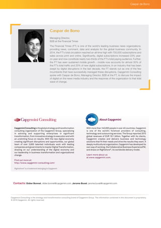 Rightshore®
is a trademark belonging to Capgemini
CapgeminiConsultingistheglobalstrategyandtransformation
consulting organization of the Capgemini Group, specializing
in advising and supporting enterprises in significant
transformation, from innovative strategy to execution and with
an unstinting focus on results. With the new digital economy
creating significant disruptions and opportunities, our global
team of over 3,600 talented individuals work with leading
companies and governments to master Digital Transformation,
drawing on our understanding of the digital economy and
our leadership in business transformation and organizational
change.
Find out more at:
http://www.capgemini-consulting.com/
With more than 140,000 people in over 40 countries, Capgemini
is one of the world’s foremost providers of consulting,
technology and outsourcing services. The Group reported 2013
global revenues of EUR 10.1 billion. Together with its clients,
Capgemini creates and delivers business and technology
solutions that fit their needs and drive the results they want. A
deeply multicultural organization, Capgemini has developed its
own way of working, the Collaborative Business ExperienceTM,
and draws on Rightshore®
, its worldwide delivery model.
Learn more about us
at www.capgemini.com.
About Capgemini
Capgemini Consulting is the strategy and transformation consulting brand of Capgemini Group. The information contained in this document is proprietary.
© 2015 Capgemini. All rights reserved.
Managing Director,
B2B at the Financial Times
The Financial Times (FT) is one of the world’s leading business news organizations,
providing news, comment, data and analysis for the global business community. In
2014, the FT’s total circulation reached an all-time high with 700,000 subscriptions and
sales across print and online. Significantly, digital subscriptions increased 23% year-
on-year and now constitute nearly two-thirds of the FT’s total paying audience. Further,
the FT has seen sustained mobile growth - mobile now accounts for almost 50% of
the FT’s total traffic and 20% of new digital subscriptions. In an industry that has been
swept by digital disruptions in the last decade, the FT stands out as one of the few
incumbents that have successfully managed these disruptions. Capgemini Consulting
spoke with Caspar de Bono, Managing Director, B2B at the FT, to discuss the impact
of digital on the news media industry and the response of the organization to that tidal
wave of change.
Caspar de Bono
Contacts: Didier Bonnet, didier.bonnet@capgemini.com, Jerome Buvat, jerome.buvat@capgemini.com
Caspar de Bono
 