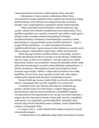 véleményét kifejező írását közli, amiből idézünk néhány bekezdést: 
— Bármennyire is fontos személy a jobboldalon Orbán Viktor, 
miniszterelnöki szerepét, hatáskörét erősen szabályozzák törvényeink. Eddigi 
politikai pályáját, tetteit mérlegre téve pedig tényleg aljas inszinuáció 
kétségbe vonni, megkérdőjelezni a demokrácia melletti elkötelezettségét. 
— Orbán azzal háborította fel baloldali és liberális kritikusait, hogy 
szerinte szakítani kell a liberális társadalomszervezési módszerekkel. Ezzel 
egyébként egyáltalán nincs egyedül a kormányfő, egyre többen vonják ugyanis 
kétségbe annak a korábban uralkodó közgazdasági és általában 
társadalomtudományi elméletnek a fenntarthatóságát, miszerint a szabad 
piacgazdaság és a jogegyenlőségen nyugvó politikai demokrácia – vagyis a 
nyugati liberális demokrácia – az emberi társadalom létezésének 
legtökéletesebb formája. Ugyanis mennyire lehet tökéletes az a modell, amely 
békésen megtűri a demokratikus szegénységet, milliók mélynyomorát? 
Orbán elég nagyvonalúan summázta mindazt a keserűséget, amelyet a 
liberális demokráciára hivatkozva okoztak az ország lakóinak. Emlékszünk 
még arra, hogy „az állam rossz tulajdonos” szöveget szajkózva ész nélkül 
kiárusítottak mindent, ami mozdítható? Aminek következtében milliók váltak 
jobb esetben bérrabszolgává, rosszabb esetben földönfutó munkanélkülivé. A 
liberális demokrácia a tőketulajdonossá emelt hazai holdudvari elitnek 
bizonyára nagyon bejött, valóban a világon létező társadalmi szerveződés 
legjobbika, ám nem biztos, hogy ugyanígy éreznek azok, akik csupán a 
munkaerejüket képesek áruba bocsátani a mindennapi kenyérért. 
Mostani bírálói úgy tesznek, mintha Orbán most beszélt volna életében 
először a munkaalapú állam tervéről. Legalább öt éve erről beszél. 
A baloldali fizetett vagy önkéntes aktivisták most örülhetnek egy 
parányit, sikerült megint rossz hírét kelteni a világban Magyarország 
demokratikusan választott miniszterelnökének a beszédéből kiragadott 
szövegfoszlányok félremagyarázásával, ám van egy rossz hírem számukra: a 
magyar nép már a demokrácia őrzését se bízná rájuk, nem kér a viperáikból, 
uniós pénzen vett vízágyúikból, gumilövedékeikből, amelyekkel nekik 
átmeneti ideig sikerült markukban tartani a hatalmat, miután lelepleződött a 
csalásuk, a hazugságaik özöne. 
És szóljon a nép is – Torkos Matild kitűnő írásához hozzászóló olvasók 
véleményéből válogatva: 
— Az illiberális állam az nem anti-libeláris. Megint fogalmi zavart keltenek a hisztivel. 
 