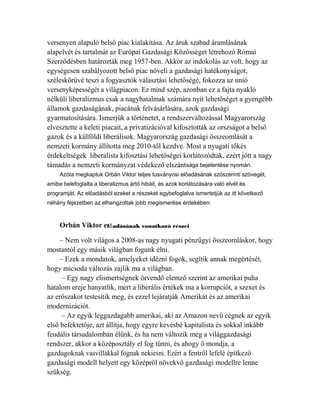 versenyen alapuló belső piac kialakítása. Az áruk szabad áramlásának 
alapelvét és tartalmát az Európai Gazdasági Közösséget létrehozó Római 
Szerződésben határozták meg 1957-ben. Akkor az indokolás az volt, hogy az 
egységesen szabályozott belső piac növeli a gazdasági hatékonyságot, 
széleskörűvé teszi a fogyasztók választási lehetőségé, fokozza az unió 
versenyképességét a világpiacon. Ez mind szép, azonban ez a fajta nyakló 
nélküli liberalizmus csak a nagyhatalmak számára nyit lehetőséget a gyengébb 
államok gazdaságának, piacának felvásárlására, azok gazdasági 
gyarmatosítására. Ismerjük a történetet, a rendszerváltozással Magyarország 
elvesztette a keleti piacait, a privatizációval kifosztották az orszságot a belső 
gazok és a külföldi liberálisok. Magyarország gazdasági összeomlását a 
nemzeti kormány állította meg 2010-től kezdve. Most a nyugati tőkés 
érdekeltségek liberalista kifosztási lehetőségei korlátozódtak, ezért jött a nagy 
támadás a nemzeti kormányzat védekező elszántsága bejelentése nyomán. 
Azóta megkaptuk Orbán Viktor teljes tusványosi előadásának szószerinti szövegét, 
amibe belefoglalta a liberalizmus ártó hibáit, és azok korlátozására való elvét és 
programját. Az előadásból ezeket a részeket egybefoglalva ismertetjük az itt következő 
néhány fejezetben az elhangzottak jobb megismerése érdekében: 
Orbán Viktor el adásának ő vonatkozó részei 
– Nem volt világos a 2008-as nagy nyugati pénzügyi összeomláskor, hogy 
mostantól egy másik világban fogunk élni. 
– Ezek a mondatok, amelyeket idézni fogok, segítik annak megértését, 
hogy micsoda változás zajlik ma a világban. 
– Egy nagy elismertségnek örvendő elemző szerint az amerikai puha 
hatalom ereje hanyatlik, mert a liberális értékek ma a korrupciót, a szexet és 
az erőszakot testesítik meg, és ezzel lejáratják Amerikát és az amerikai 
modernizációt. 
– Az egyik leggazdagabb amerikai, aki az Amazon nevű cégnek az egyik 
első befektetője, azt állítja, hogy egyre kevésbé kapitalista és sokkal inkább 
feudális társadalomban élünk, és ha nem változik meg a világgazdasági 
rendszer, akkor a középosztály el fog tűnni, és ahogy ő mondja, a 
gazdagoknak vasvillákkal fognak nekiesni. Ezért a fentről lefelé építkező 
gazdasági modell helyett egy középről növekvő gazdasági modellre lenne 
szükség. 
 