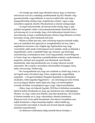 – Azt mondja egy másik nagy tekintélyű elemző, hogy az internetet – 
amit hosszú évek óta a szabadság szimbólumának fog föl a liberális világ – 
gyarmatosították a nagyvállalatok, és nem kevesebbet állít, mint hogy a 
legnagyobb kérdés jelenleg, hogy a kapitalizmus erőinek, vagyis a nagy 
nemzetközi cégeknek sikerül-e fölszámolniuk az internet semlegességét. 
– Az angol miniszterelnök, aki kínosan kerüli mindig, hogy a saját 
politikai mozgalmát valaha is kereszténydemokratának minősítsék, kiáll a 
nyilvánosság elé, és azt mondja, hogy a brit értékrendszer kiemelt része a 
kereszténység, és hogy a multikulturalizmus ellenére Nagy-Britannia szívében 
keresztény ország, amire büszkének kell lenni. 
– Miután az állam nem más, mint a közösség megszervezésének módja, 
ami a mi esetünkben hol egybeesik az országhatárokkal, hol nem, talán a 
meghatározó mozzanat a mai világban úgy fogalmazható meg, hogy 
versenyfutás zajlik annak a közösségszervezési módnak, annak az államnak a 
megtalálásáért, amely a leginkább képes egy nemzetet, egy közösséget 
nemzetközileg versenyképessé tenni. Ezzel magyarázható, tisztelt Hölgyeim 
és Uraim, hogy ma a slágertéma a gondolkodásban azoknak a rendszereknek a 
megértése, amelyek nem nyugatiak, nem liberálisok, nem liberális 
demokráciák, talán még demokráciák sem, és mégis sikeressé tesznek 
nemzeteket. Ma a sztárok a nemzetközi elemzésekben Szingapúr, Kína, 
India, Oroszország, Törökország. 
– Ha visszagondolunk arra, hogy mit csináltunk az elmúlt négy évben, és 
mit fogunk tenni a következő négy évben, megkeressük, megpróbáljuk 
megtalálni – a Nyugat-Európában elfogadott dogmáktól és ideológiáktól 
elszakadva, tőlük magunkat függetlenítve – azt a közösségszervezési formát, 
azt az új magyar államot, amely képes arra, hogy a mi közösségünket 
évtizedes távlatban versenyképessé tegye a nagy világversenyfutásban. 
– Ahhoz, hogy erre képesek legyünk, 2010-ben és különösen mostanában 
bátran ki kellett mondanunk azt, hogy egy demokrácia nem szükségképpen 
liberális. Az, hogy valami nem liberális, még lehet demokrácia. Sőt, ki kellett, 
ki lehetett mondani azt is, hogy valószínűleg a liberális demokrácia 
államszervezési elvére épülő társadalmak a következő évtizedekben nem 
tudják fenntartani a világversenyképességüket, sokkal inkább egy 
visszaszorulást szenvednek el, hacsak nem lesznek képesek magukat 
jelentősen megváltoztatni. 
– Az államszerveződéseknek eddig ismertük három formáját: a 
 