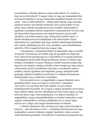 nemzetállamot, a liberális államot és aztán a jóléti államot. És a kérdés az, 
hogy most mi következik? A magyar válasz az, hogy egy munkaalapú állam 
korszaka következhet el, mi egy munkaalapú társadalmat akarunk szervezni, 
amely – mint az előbb említettem – vállalja annak ódiumát, hogy kimondja: 
karakterét tekintve nem liberális természetű. Mit is jelent mindez? Ez azt 
jelenti, hogy a liberális társadalomszervezési elvekkel, módszerekkel és 
egyáltalán a társadalom liberális megértésével szakítanunk kell. Ezt most csak 
két dimenzióban fogom érinteni, nem akarok belemenni egy hosszabb 
előadásba, csak érinteni akarom, hogy a dolog súlya érezhető legyen. A 
liberális társadalomszervezés kiindulópontja a két ember közötti viszony 
tekintetében arra a gondolatra épül, hogy mindent szabad megcselekednünk, 
ami a másik szabadságát nem sérti. Erre a gondolati, eszmei kiindulópontra 
épült föl a 2010-et megelőző húszévnyi magyar világ 
– Folyamatosan, a mindennapi életben azt tapasztaltuk, hogy az erősebb 
érvényesül. Folyamatosan azt éreztük, hogy aki gyengébb, azt letapossák. 
Nem valami elvont igazságosság elve szerint dőlnek el az egymás kölcsönös 
szabadságának elismeréséből fakadó konfliktusok, hanem az történik, hogy 
mindig az erősebbnek van igaza. Mindig az erősebb szomszéd mondja meg, 
hogy hol a kocsibejáró, mindig az erősebb, a bank mondja meg, hogy mennyi 
a hitel kamata, ha kell, menetközben változtatja, és sorolhatnám azokat a 
példákat, amelyek egyébként a kiszolgáltatott, gyenge, másoknál kisebb 
gazdasági véderővel rendelkező személyeket és családokat folyamatosan 
életélményként érte az elmúlt húsz esztendőben. 
– Erre javasoljuk mi azt, és megpróbáljuk a magyar államéletet arra a 
gondolatra építeni, hogy ne ez legyen a szervezőelv, a társadalom 
szervezőelve. Ezt nem lehet törvénybe foglalni, itt most szellemi 
kiindulópontokról beszélünk. Ne az legyen a magyar társadalom szervezőelve, 
hogy mindent szabad, ami más szabadságát nem sérti, hanem legyen az, hogy 
amit nem akarsz, hogy veled cselekedjenek, te se tedd azt másokkal. És 
megpróbáljuk a magyar közgondolkodásban, az oktatási rendszerben, a saját 
magunk viselkedésében a személyes példáinkkal erre az eszmei alapra 
helyezni azt a világot, amit magyar társadalomnak nevezhetünk. 
– A liberális demokrácia nem volt képes arra, hogy nyíltan kimondja és 
kötelezze – akár alkotmányos erővel – a mindenkori kormányokat arra, hogy 
munkájukkal a nemzeti érdekeket szolgálja. Egyáltalán: vitatta a nemzeti 
érdek létezésének gondolatát. Nem kötelezte a mindenkori kormányokat arra, 
 