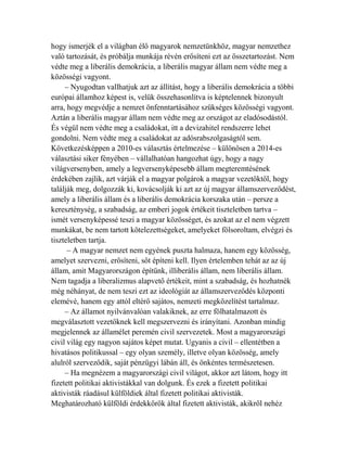 hogy ismerjék el a világban élő magyarok nemzetünkhöz, magyar nemzethez 
való tartozását, és próbálja munkája révén erősíteni ezt az összetartozást. Nem 
védte meg a liberális demokrácia, a liberális magyar állam nem védte meg a 
közösségi vagyont. 
– Nyugodtan vallhatjuk azt az állítást, hogy a liberális demokrácia a többi 
európai államhoz képest is, velük összehasonlítva is képtelennek bizonyult 
arra, hogy megvédje a nemzet önfenntartásához szükséges közösségi vagyont. 
Aztán a liberális magyar állam nem védte meg az országot az eladósodástól. 
És végül nem védte meg a családokat, itt a devizahitel rendszerre lehet 
gondolni. Nem védte meg a családokat az adósrabszolgaságtól sem. 
Következésképpen a 2010-es választás értelmezése – különösen a 2014-es 
választási siker fényében – vállalhatóan hangozhat úgy, hogy a nagy 
világversenyben, amely a legversenyképesebb állam megteremtésének 
érdekében zajlik, azt várják el a magyar polgárok a magyar vezetőktől, hogy 
találják meg, dolgozzák ki, kovácsolják ki azt az új magyar államszerveződést, 
amely a liberális állam és a liberális demokrácia korszaka után – persze a 
kereszténység, a szabadság, az emberi jogok értékeit tiszteletben tartva – 
ismét versenyképessé teszi a magyar közösséget, és azokat az el nem végzett 
munkákat, be nem tartott kötelezettségeket, amelyeket fölsoroltam, elvégzi és 
tiszteletben tartja. 
– A magyar nemzet nem egyének puszta halmaza, hanem egy közösség, 
amelyet szervezni, erősíteni, sőt építeni kell. Ilyen értelemben tehát az az új 
állam, amit Magyarországon építünk, illiberális állam, nem liberális állam. 
Nem tagadja a liberalizmus alapvető értékeit, mint a szabadság, és hozhatnék 
még néhányat, de nem teszi ezt az ideológiát az államszerveződés központi 
elemévé, hanem egy attól eltérő sajátos, nemzeti megközelítést tartalmaz. 
– Az államot nyilvánvalóan valakiknek, az erre fölhatalmazott és 
megválasztott vezetőknek kell megszervezni és irányítani. Azonban mindig 
megjelennek az államélet peremén civil szervezetek. Most a magyarországi 
civil világ egy nagyon sajátos képet mutat. Ugyanis a civil – ellentétben a 
hivatásos politikussal – egy olyan személy, illetve olyan közösség, amely 
alulról szerveződik, saját pénzügyi lábán áll, és önkéntes természetesen. 
– Ha megnézem a magyarországi civil világot, akkor azt látom, hogy itt 
fizetett politikai aktivistákkal van dolgunk. És ezek a fizetett politikai 
aktivisták ráadásul külföldiek által fizetett politikai aktivisták. 
Meghatározható külföldi érdekkörök által fizetett aktivisták, akikről nehéz 
 