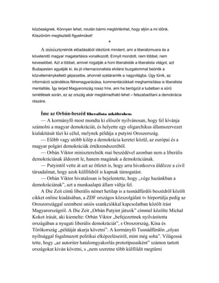 közösségnek. Könnyen lehet, miután bármi megtörténhet, hogy eljön a mi időnk. 
Köszönöm megtisztelő figyelmüket! 
* 
A miniszterelnök előadásából idéztünk mindent, ami a liberalizmusra és a 
követendő magyar magatartásra vonatkozott. Ennyit mondott, nem többet, nem 
kevesebbet. Azt a többet, amivel riogatják a honi liberalisták a liberalista világot, azt 
Budapesten agyalják ki, és jó internacionalista elvtársi buzgalommal beöntik a 
közvéleménykeltető gépezetbe, ahonnét szétáramlik a nagyvilágba. Úgy tűnik, az 
információ szándékos félremagyarázása, kommentációkkali meghamisítása is liberalista 
mentalitás. Így terjed Magyarország rossz híre, ami ha berögzül a tudatban a sűrű 
ismétlések során, ez az ország akár megtámadható lehet – felszabadítani a demokrácia 
részére. 
Íme az Orbán-beszéd liberalista átköltésben: 
— A kormányfő most mondta ki először nyilvánosan, hogy fel kívánja 
számolni a magyar demokráciát, és helyette egy oligarchikus államszervezet 
kialakítását tűzi ki célul, melynek példája a putyini Oroszország. 
— Előbb vagy utóbb kilép a demokrácia keretei közül, az európai és a 
magyar polgári demokráciák értékrendszeréből. 
— Orbán Viktor miniszterelnök mai beszédével azonban nem a liberális 
demokráciának áldozott le, hanem magának a demokráciának. 
— Putyintól vette át azt az ötletet is, hogy arra hivatkozva üldözze a civil 
társadalmat, hogy azok külföldről is kapnak támogatást. 
— Orbán Viktor hivatalosan is bejelentette, hogy „vége hazánkban a 
demokráciának”, azt a munkaalapú állam váltja fel. 
A Die Zeit című liberális német hetilap is a tusnádfürdői beszédről közölt 
cikket online kiadásában, a ZDF országos közszolgálati tv hírportálja pedig az 
Oroszországgal szembeni uniós szankciókkal kapcsolatban közölt írást 
Magyarországról. A Die Zeit „Orbán Putyint játszik” címmel közölte Michal 
Kokot írását, aki kiemelte: Orbán Viktor „befejezettnek nyilvánította 
országában a nyugati liberális demokráciát”, s Oroszország, Kína és 
Törökország „példáját akarja követni”. A kormányfő Tusnádfürdőn „olyan 
nyíltsággal fogalmazott politikai elképzeléseiről, mint még soha”. Világossá 
tette, hogy „az autoriter hatalomgyakorlás prototípusaiként” számon tartott 
országokat kíván követni, s „nem szeretne több külföldit megtűrni 
 