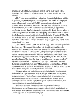 országában”, továbbá „nyílt támadást intézett a civil szervezetek ellen, 
amelyeket évekkel ezelőtt még védelmébe vett” – tette hozzá a Die Zeit 
szerzője. 
„Elég” című kommentárjában a müncheni Süddeutsche Zeitung azt írja, 
hogy a magyar politikus igazából már régóta nem tud senkit sem meglepni, 
ahhoz túlságosan is ismert a jobboldali-nacionalista miniszterelnök 
provokációinak kiapadhatatlan tárháza. De most még saját magán is túltett: 
túlhaladottnak nyilvánította a liberális demokrácia korát, előnytelennek 
minősítette országa függőségét az uniós partnerektől, Kínát, Oroszországot és 
Törökországot viszont dicsérte. A sikerek pedig fontosabbak, mint az emberi 
jogok. Ezek után jogos a kérdés: tényleg el kell viselni Orbánt az EU-ban? De 
mit kell még tennie, hogy végre azt mondják neki: Elég! Sürgősen és 
komolyan fel kell tenni a kérdést Orbánnak, hogy Magyarország az EU része 
akar-e lenni, vagy sem. 
A Wall Street Journal (WSJ) emlékeztet, hogy Orbán Viktor a nyolcvanas 
években a szó XIX. századi értelmében vett liberális politikusként vált 
ismertté, de 2010-es ismételt hatalomra kerülése óta apránként leépítette az 
alkotmányos fékeket és ellensúlyokat. „Magyarország lassított felvételben 
történő átalakulása puha autoriter állammá provinciális problémának tűnhet 
Washington vagy Brüsszel számára Európa perifériáján, de Orbán Viktor 
csodálattal tekint Vlagyimir Putyinra és hozzá hasonló vágyakat dédelget” – 
írja a lap, amely szerint a „nacionalista” sok tagja számára nem pusztán 
fantázia a határokon átnyúló Nagy-Magyarország feltámasztása. „Orbán 
Viktor illiberális őszintesége figyelmeztetés, hogy a szabad piacok és a szabad 
társadalmak erőteljesebb védelmet igényelnek” – írja a WSJ. 
– Magyarország az első európai ország, amely elítéli a liberális demokráciát, és 
elhatárolódik tőle. Olyan új rendszert vezet be, és olyan értékeket állít a középpontba, 
amelyekre példaként Vlagyimir Putyin Oroszországát szokták felhozni, de amelyek 
visszhangra találnak más országokban is – írta Fareed Zakaria publicista a The 
Washington Post című amerikai napilapban megjelent cikkében, utalva Orbán Viktor 
magyar miniszterelnök tusnádfürdői beszédére. 
The New York Times internetes oldalán megjelent szerkesztőségi 
állásfoglalásban azt írta: Magyarországon megszűnt a demokrácia. A szerző sürgette az 
Európai Uniót, hogy csökkentse a Magyarországnak szánt infrastrukturális támogatásokat, 
valamint függessze fel Budapest szavazati jogát. 
* 
 