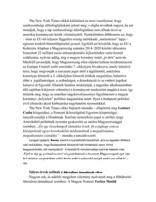 The New York Times cikkét különösen az teszi veszélyessé, hogy 
szerkesztőségi állásfoglalásként jelent meg, s aligha tévedünk nagyot, ha azt 
mondjuk, hogy a lap szerkesztőségi állásfoglalásai nem állnak távol az 
amerikai kormányzati körök véleményétől. Nemkülönben döbbenetes az, hogy 
– mint az EU-tól teljesen független ország mértékadó „mainstream” lapja – 
egészen konkrét büntetőlépéseket javasol. Egyfelől azt követelik, hogy az EU a 
Kohéziós Alapban a Magyarország számára 2014–2020 közötti időszakra 
biztosított 22 milliárd eurós infrastrukturális fejlesztésekre szánt keretét 
csökkentse, nyilván addig, míg a magyar kormány ismét „jó útra” nem tér. 
Másfelől javasolják, hogy Magyarország ellen eljárást kellene kezdeményezni 
az Európai Unióról szóló szerződés 7. cikkelyére hivatkozva, amely lehetővé 
teszi, hogy megvonják a szavazati jogot attól a tagállamtól, amelyben 
komolyan felmerül a 2. cikkelyben felsorolt értékek megsértése, beleértve 
ebbe a jogállamiságot, a szabadságot, a demokráciát és az emberi jogokat. 
Ismerve at Egyesült Államok hatalmi struktúráját, a nagytőke alkalmazásában 
álló sajtóban kifejezett véleményt a kormányzat rendszerint magáévá teszi, így 
történik meg, hogy az amerikai nagykövet(asszony) figyelmezteti a magyar 
kormányt „helytelen” politikai magatartása miatt. Ilyen a budapesti politikai 
civil ellenzéki akció körbejárása nagyhatalmi nyomatékkal. 
The New York Times cikke bújtatott támadás – állapította meg Lentner 
Csaba közgazdász, a Nemzeti Közszolgálati Egyetem közpénzügyi 
tanszékvezetője a Híradónak. Szerinte nemzetközi jogot is sérthet, hogy 
Amerikából próbálnak nyomást gyakorolni az unióra Magyarországgal 
szemben. „Én egy összehangolt támadást érzek. Itt a jéghegy csúcsa 
kétségtelenül egyes kereskedelmi médiumoknak a megadóztatása, 
megadóztatási szándéka” – mondta a tanszékvezető. 
Lengyel újságíró, Górny szerint a tusnádfürdői beszédnek „arra az egyetlen állításra 
való redukálása, hogy Budapestnek Moszkvát kell mintaképül venni, kirívó 
leegyszerűsítés, sőt manipuláció”. A beszéd fő mondanivalója szerinte teljesen más. 
„Eljött az ideje egy új államformuláról való gondolkodásnak és keresésnek, Magyarországnak saját útján 
kell haladnia, nem gondolkodás nélkül követni azokat a módszereket, amelyek máshol nem váltak be” – 
írja. 
Súlyos érvek szólnak a liberalista támadások ellen 
Nagyon sok, és sokfelé megjelent vélemény nyilvánult meg a fölháborító 
liberalista támadással szemben. A Magyar Nemzet Torkos Matild 
 