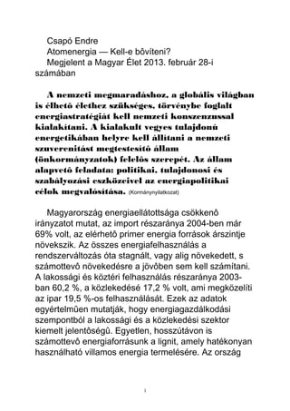 Csapó Endre
   Atomenergia — Kell-e bôvíteni?
   Megjelent a Magyar Élet 2013. február 28-i
számában

   A nemzeti megmaradáshoz, a globális világban
is élhetô élethez szükséges, törvénybe foglalt
energiastratégiát kell nemzeti konszenzussal
kialakítani. A kialakult vegyes tulajdonú
energetikában helyre kell állítani a nemzeti
szuverenitást megtestesítô állam
(önkormányzatok) felelôs szerepét. Az állam
alapvetô feladata: politikai, tulajdonosi és
szabályozási eszközeivel az energiapolitikai
célok megvalósítása. (Kormánynyilatkozat)

   Magyarország energiaellátottsága csökkenô
irányzatot mutat, az import részaránya 2004-ben már
69% volt, az elérhetô primer energia források árszintje
növekszik. Az összes energiafelhasználás a
rendszerváltozás óta stagnált, vagy alig növekedett, s
számottevô növekedésre a jövôben sem kell számítani.
A lakossági és köztéri felhasználás részaránya 2003-
ban 60,2 %, a közlekedésé 17,2 % volt, ami megközelíti
az ipar 19,5 %-os felhasználását. Ezek az adatok
egyértelmûen mutatják, hogy energiagazdálkodási
szempontból a lakossági és a közlekedési szektor
kiemelt jelentôségû. Egyetlen, hosszútávon is
számottevô energiaforrásunk a lignit, amely hatékonyan
használható villamos energia termelésére. Az ország



                           1
 