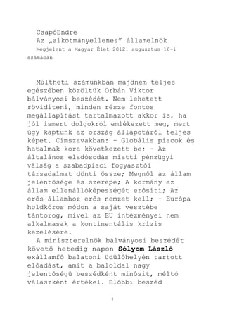 CsapóEndre
  Az „alkotmányellenes” államelnök
  Megjelent a Magyar Élet 2012. augusztus 16-i
számában



  Múltheti számunkban majdnem teljes
egészében közöltük Orbán Viktor
bálványosi beszédét. Nem lehetett
rövidíteni, minden része fontos
megállapítást tartalmazott akkor is, ha
jól ismert dolgokról emlékezett meg, mert
úgy kaptunk az ország állapotáról teljes
képet. Címszavakban: – Globális piacok és
hatalmak kora következett be; – Az
általános eladósodás miatti pénzügyi
válság a szabadpiaci fogyasztói
társadalmat dönti össze; Megnôl az állam
jelentôsége és szerepe; A kormány az
állam ellenállóképességét erôsíti; Az
erôs államhoz erôs nemzet kell; – Európa
holdkóros módon a saját vesztébe
tántorog, mivel az EU intézményei nem
alkalmasak a kontinentális krízis
kezelésére.
  A miniszterelnök bálványosi beszédét
követô hetedig napon Sólyom László
exállamfô balatoni üdülôhelyén tartott
elôadást, amit a baloldal nagy
jelentôségû beszédként minôsít, méltó
válaszként értékel. Elôbbi beszéd

                         1
 