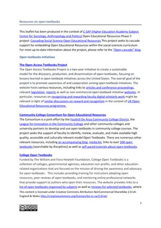 Resources on open textbooks


This leaflet has been produced in the context of C-SAP [Higher Education Academy Subject
Centre for Sociology, Anthropology and Politics] Open Educational Resources Phase II
project: Cascading Social Science Open Educational Resources.This project seeks to cascade
support for embedding Open Educational Resources within the social sciences curriculum.
For most up-to-date information about the project, please refer to the “Open cascade” blog.

Open textbooks initiatives

The Open Access Textbooks Project
The Open Access Textbooks Project is a two-year initiative to create a sustainable
model for the discovery, production, and dissemination of open textbooks, focusing on
lessons learned in open textbook initiatives across the United States. The overall goal of the
project is to promote awareness of and cooperation among open textbook initiatives. The
website hosts various resources, including links to articles and conference proceedings,
relevant legislation, reports as well as non-commercial open textbook initiative websites. In
particular, resources on recognizing and rewarding faculty digital scholarly work might be
relevant in light of similar discussions on reward and recognition in the context of UK Open
Educational Resources programme.

Community College Consortium for Open Educational Resources
The Consortium is a joint effort by the Foothill-De Anza Community College District, the
League for Innovation in the Community College and other community colleges and
university partners to develop and use open textbooks in community college courses. The
project seeks the support of faculty to identify, review, evaluate, and make available high
quality, accessible and culturally relevant model Open Textbooks. There are numerous other
relevant resources, including an accompanying blog, media kit, links to over 500 open
textbooks (searchable by disciplines) as well as self-paced tutorials about open textbooks.

College Open Textbooks
Funded by The William and Flora Hewlett Foundation, College Open Textbooks is a
collection of colleges, governmental agencies, education non-profits, and other education-
related organizations that are focused on the mission of driving the awareness and advocacy
for open textbooks. This includes providing training for instructors adopting open
resources, peer reviews of open textbooks, and mentoring online professional networks
that provide support to authors who open their resources. The website provides links to a
list of open textbooks organised by subjects as well as reviews for selected textbooks, where
Copyright C-SAP, 2010. Licensed under Creative Commons Attribution-NonCommercial-ShareAlike
2.0 UK: England & Wales http://creativecommons.org/licenses/by-nc-sa/2.0/uk/

                                                                                              1
 