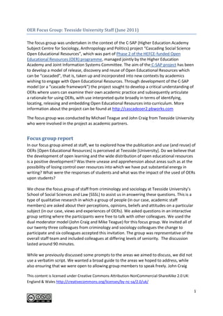 OER Focus Group: Teesside University Staff (June 2011)<br />The focus group was undertaken in the context of the C-SAP (Higher Education Academy Subject Centre for Sociology, Anthropology and Politics) project “Cascading Social Science Open Educational Resources”, which was part of Phase 2 of the HEFCE-funded Open Educational Resources (OER) programme, managed jointly by the Higher Education Academy and Joint Information Systems Committee. The aim of the C-SAP project has been to develop a model of release, discovery and reuse of Open Educational Resources which can be “cascaded”, that is, taken up and incorporated into new contexts by academics wishing to engage with Open Educational Resources. Through development of the C-SAP model (or a “cascade framework”) the project sought to develop a critical understanding of OERs where users can examine their own academic practice and subsequently articulate a rationale for using OERs, with use interpreted quite broadly in terms of identifying, locating, releasing and embedding Open Educational Resources into curriculum. More information about the project can be found at http://cascadeoer2.pbworks.com<br />The focus group was conducted by Michael Teague and John Craig from Teesside University who were involved in the project as academic partners.<br />Focus group report<br />In our focus group aimed at staff, we to explored how the publication and use (and reuse) of OERs [Open Educational Resources] is perceived at Teesside [University]. Do we believe that the development of open learning and the wide distribution of open educational resources is a positive development? Was there unease and apprehension about areas such as at the possibility of losing control over resources into which we have put substantial energy in writing? What were the responses of students and what was the impact of the used of OERs upon students?<br />We chose the focus group of staff from criminology and sociology at Teesside University’s School of Social Sciences and Law [SSSL] to assist us in answering these questions. This is a type of qualitative research in which a group of people (in our case, academic staff members) are asked about their perceptions, opinions, beliefs and attitudes on a particular subject (in our case, views and experiences of OERs). We asked questions in an interactive group setting where the participants were free to talk with other colleagues. We used the dual moderator model (John Craig and Mike Teague) for this focus group. We invited all of our twenty three colleagues from criminology and sociology colleagues the change to participate and six colleagues accepted this invitation. The group was representative of the overall staff team and included colleagues at differing levels of seniority.  The discussion lasted around 90 minutes.<br />While we previously discussed some prompts to the areas we aimed to discuss, we did not use a verbatim script. We wanted a broad guide to the areas we hoped to address, while also ensuring that we were open to allowing group members to speak freely. John Craig briefly explained the background to our discussion, including how we were approached by CSAP who were undertaking work on OERs.<br />We looked at the following questions in the course of the groups:<br />What do we think when we hear open education resources?<br />Do we know what OERs are? (Is it a strange term for something which is very familiar or a strange term for something which is actually quite strange?)<br />How we as tutors might use OERs (whether we use that label or not) if we give it that name or not.<br />How we might produce OERs ourselves.<br /> <br />We looked at the following questions in the course of the groups:<br />What do we think when we hear open education resources?<br />Do we know what OERs are? (Is it a strange term for something which is very familiar or a strange term for something which is actually quite strange?)<br />How we as tutors might use OERs (whether we use that label or not)  if we give it that name or not.<br />How we might produce OERs ourselves.<br />Awareness of Open Educational Resources<br />We started by asking whether anyone used the term on a regular basis. The initial answers were unequivocal and universal.<br />“No”. <br />“Never.” <br />“Not really sure what it is.”<br />On the question of OERs, there was widespread agreement that none of the colleagues present recognised the term, though some were willing to speculate on what the term meant. A sample of responses:<br />“OER – doesn’t mean a thing to me. It might be like Moliere’s Le Bourgeois Gentilhomme who have spoken grammar all their lives and know how it works. It may be something we are all perfectly familiar with, we have just never given it that name before.” <br /> “I could try and guess....” <br /> “A wiki, a thread, a chatroom, where people can contribute. Is that an open educational resource? A discussion forum.”<br />A colleague articulated his perception of an OER might be by giving the example of Openlearn resources. The group discussed how many OER resources are available on line. This gave rise to some anxieties:<br />“Is it not risky? Could things not be stolen? I was just thinking about what has been on the news, that new college of humanities, are they not plagiarising? There must be a risk, if your stuff is there as an available resource.” <br />“I’ve got stuff now from when I taught in Manchester, which was given to me by a colleague who was there. Sharing resources doesn’t bother me... but something about it being available to anybody, anywhere, is quite strange. You have put quite a lot of time and energy into thinking about how you might deliver and share those resources with students. I don’t know how I would feel about sharing them.” <br />A criminology colleague commented that they already effectively shared resources:<br />“But don’t you use information on the web like that anyway? I know I did, in thinking about teaching a study skills course. I went online and looked at lots of different study skills course. I didn’t think, okay, I will wholesale steal that, but I was informed by what I read.” <br />“There are podcasts on Apple and they are free. There are public lectures. It is good because you can listen whenever and however often you want to.” <br />A sociologist noted,<br />“Lots of thing I read, they’re not ‘stealable’. But Edinburgh University’s programme on intimate relationships - you could steal that if you wanted to. It’s there if you wanted it: reading lists, assessments, essay questions. I found it quite shocking that all that was available in a PDF when I was looking for a reference through google scholar.” <br />We asked whether it would feel like stealing?<br />“I don’t know. I’m sure they’re aware, if it’s out there... I think it depends on the module. I used to teach a language module. It’s a common practice on language courses to share and exchange information. There are collections of lectures and materials which other tutors are willing to contribute, and they know that others will be using it. There are plenty of lessons online out there for others to take it and use. I think, in languages they maybe have a different approach to it. I have also been using been using it in teaching research methodology – using interview techniques and interview guides. Things like that, I think it’s good that some people do put them online. It means that they are aware of it being possibly used. Warwick and Cambridge Universities have got these sociology resources, you can use them.” <br />A colleague observed that while OERs may not be widespread in the HE sector in her experience, she was aware of wide usage elsewhere:<br />“It’s much more the cultural norm at different stages of education. At secondary school, at primary school, you would see these things as a shared resource. People will download lessons plans or ideas for lessons and those sorts of things would be freely available. There’s a different culture in HE.” <br />This was met with widespread agreement:<br />“Yeah. It’s more about intellectual property. How you created that module, and especially if you have used innovative methods. And having some kind of control.” <br />Other examples were given of academics putting what they are doing in the public domain, such as the University of Columbia regularly put up addresses by their lecturing staff on YouTube, or the American Economic Association making reading lists available. This was seen as fundamentally socially useful – a type of public good philosophy. If we share our knowledge, expertise and good practice (‘knowledge without borders.’), that will is socially beneficial:<br />“It’s about seeing knowledge as a public good, I suppose, rather than private. And you are not controlling access to it. In a way we do that with academic work. We trust that other people are not going to nick it and say it’s there. But we’ve got a different norm.” <br />The social responsibility argument for using OERs was supported by the focus group. It was generally felt to be a positive development to enable access to our learning materials for students would generally be able to find a way in to higher education. There was also the element of suspicion that arises when academics perceive they might make themselves redundant by putting everything out there. In addition, the advent of fees in a marketised environment had caused colleague to consider why they entered the job in the first place. They were mainly motivated by helping improve society overall by means of higher education, but money (as opposed to altruism, for example) was now an increasingly relevant factor in this equation. Marketing was also an issue, as was the economic context:<br />“And also, how we sell ourselves. We’re saying, come to Teesside, trying to market ourselves as something unique. If we put all our learning resources out there, another university could deliver the same courses that we do. How do you look great in that marketing system, if you are giving everything away.”<br /> “The reality is we’re charging them for education.” <br />There was a huge swathe of material that we felt was ours in some way. As one colleague put it,<br />“Should we disclose everything in OERs? Or should we keep something back to encourage the purchase, as it were?” <br />However, it was interesting to note that cost efficiencies were not quoted as a reason for focusing on OERs.<br />OERs provided good promotional openings for the university, though there was some concern about whether academic colleagues developing OERs might enjoy the same traditional career development opportunities as their peers who were more focused on research (in a university with a notable research focus in a research-intensive school like SSSL). Within SSSL/Social Futures Institute, it was noted, the research culture is notable.  Enhancing one’s teaching reputation and credibility via OERs may not be rewarded in the way that publishing a journal article is.<br />OERs and academic practice<br />Simply because staff can re-purpose OER materials using a Creative Commons licence, in reality do they? The answer was no. Interestingly, no one in the group raised quality control as a concern they had (no one suggested that they releasing a lecture which they might have recorded might subject them to the judgement/assessment of others with regard to their teaching skills). While it may be a reasonable assumption that there might have been concerns about the possibility of others commenting in an unflattering way about learning materials which were made publicly available, these were not articulated.<br />Alternative views were also voiced:<br />“With the Open University, the view was, why would I pay fees if I get the material for free? The OU may give you the material but not the qualification, or the tutoring. If you don’t sign up, you can’t do the assessment. Putting the material up there doesn’t detract from their core business.”  <br />There were questions about referencing of open resources, and comparisons made with referencing of journal articles (and peer review).<br /> <br />In essence, colleagues use materials which they may not call OER, but it is OER. Usability and ‘handiness’ and accessibility were key to making the decision to use them. Overall, the focus group made clear that OERs as a term may not have particular resonance in the sector, but when we actually talked about it, colleagues were well aware of the resonance of the term, and most produce some materials with free access themselves. In terms of whether they used any type of OERs in their teaching, many sources were used (the following were specifically recommended for criminology and sociology: You Tube; Edinburgh University; Cambridge University; ESDS qualidata (the University of Essex); and Warwick University. One participant said they used OERs because,<br />“Sometimes I feel if I don’t explain well enough, these resources offer me other ways of explaining things. I have two hours of tutorial. I need to use a variety of resources and methods. These include online resources.” <br />However, usage of OERs varied:<br />“I use bits and pieces from, say, other academics’ websites. But I do not systematically use teaching materials as such. It’s probably a matter of convenience really. Just as an example, in criminological theory Sutherland has nine ways in which people learn how to do crime in small groups. You could just get his book and type them out, but as somebody has already done it online, you might as well use it. It’s that sort of thing; it’s handy, rather than anything else. <br />“I have used some of the OU’s approaches to study skills. The advantage is that you don’t have to remake the wheel. It’s activity based. They use some good ideas and activities. You are thinking, what’s available? That’s there, you can use that. It’s fast.” <br />Concerns about copyright<br />We also explored whether the groups had any concerns about copyright issues (from both a moral standpoint and a legal perspective). For example, when staff were looking at videos on You Tube, do they distinguish between someone uploading their own stuff and using a BBC TV programme, which clearly is not produced by them?  Do they make that distinction in their own practice?<br />“I think if somebody has uploaded a lecture to YouTube, they are pretty much accepting that that’s going to be shared.”<br />“I did check that out actually, because I wanted to put something on Blackboard from YouTube – a police video on the treatment of rape victims. I looked at the legal position and discovered that I couldn’t.” <br />“As long as you’re not claiming the material as your own, and you it’s going to be shared, there’s no worry.” <br />“When I came across the course guide from the MA from Edinburgh, I did note the ease of access to it. Not just core reading, but doing maps of relationships, real proper learning tools that have been thought out and created. Not just stuff that exists, that has been put together. I felt quite uncomfortable reading it. I had only been looking for a reference, but once I started to read it, I just couldn’t understand why this leading university was making an MA so readily available for other people to copy and operationalise in the market that we are in now.”<br />Another concern was that colleagues from competitor universities might ‘lift’ their material.<br />“What about staff from other universities? If you are at a different university and thinking, how can we attract postgraduates? If you’ve got a lovely course, well thought out, and the reading list is there... I think it’s a bit barmy, to be honest, to give it away. It’s more about it being copied by other institutions – I think that’s the more dangerous thing. You want to differentiate yourself in the market. How do you defend that? I don’t know.”<br />We looked at whether, if colleagues had developed and designed module that they were proud of, and then you saw that module used by another university, how they might feel. Responses were instructive:<br />“I suppose if you put it on Blackboard and students are using it, it can end up anywhere anyway.” <br />“It happened to me, actually. Someone who had been studying here had taken a domestic violence module and taught it in a different context, in a community context. On the one hand I thought, that’s nice. But on the other hand, I thought, it would have been nice to be asked. I didn’t mind so much, obviously it’s public knowledge anyway, but it did feel like a courtesy was missing.” <br />“The same has happened to me. A student on my first year criminology module asked me, is criminology taught the same way everywhere in the country? They had seen the module before, at another university. We can all think of connections, as it is geographically close to here. Part of me felt it was good that they felt it was good enough to use, and the other part of me felt really annoyed.” <br />Another colleague suggested that this might be related to the Open University model, which he defined as promoting the University’s courses and programmes.<br />“Come and sign up with us, you will not just have this material but the expertise that created it. If our material is that good, think how good our tutors are. You will also get a qualification.” <br />When we returned to the topic of social responsibility and sharing knowledge, a colleague offered an interesting observation about using OERs from another university:<br />“It wasn’t the knowledge sharing that surprised me, it was the creativity and the way that they crafted a programme. If everybody felt like that, they are teaching MAs for free.” <br />We also explored the range of ‘Creative Commons’ licence, which allow the use of legal and moral infrastructure for learning materials, but our group was generally unaware of them. We also considered the use of Jorum, which was not widely used, to say the least. The search function was also criticised. People were positive about Jorum in principle; however, noting that if was accessible and useful in teaching, they would definitely use it and contribute to it themselves:<br />“I think I would contribute to a free site that you don’t need to subscribe. But I don’t know if I feel ok about it being out there. I think I would like it to be under an umbrella of, this is an OER site.” <br />What colleagues would most welcome on Jorum would a reading list, content of a module/programme/course, the general structure and outline of the course, and a summary of the key arguments/issues/areas which it addressed.<br />A concluding comment was also made on the way in which technology may be changing our understanding of the nature of knowledge:<br />“I think, actually, knowledge is getting to be a bit different from what it was. I am now the proud possessor of a Kindle. With Kindles, essentially you can do the cutting and pasting our students do from the internet from your kindle to your computer. So it’s not just internet resources that are going to get plagiarised now, it’s books as well, via kindles... I’m increasingly feeling we’re going to have be a bit more laid back about plagiarism, and to say, you’ve plagiarised it from a good source (or not such a good source).” <br />Conclusion<br />The discussion covered a number of key areas related to how academic staff working in criminology and sociology view OERs, and their experiences of using them. It was evident that while staff may not be immediately familiar with the term “OER”, and it does not resonate with them, they are nevertheless using them in their work. There were some anxieties about the potential riskiness of using an OER (“Could things not be stolen?” as one staff member put it) and a colleague commented that it the wide availability of resources in some academic areas was “quite shocking”. It was also observed that OERs may not be as widespread in the HE sector as in, for example, primary and secondary schools. The public good philosophy of freely sharing knowledge was also explored. There was also an awareness of the marketisation of higher education and a sense that OERs might offer good promotional openings for universities. At the same time, colleagues were conscious that those developing OERs should enjoy the similar career development and advancement opportunities as their colleagues. We also explored whether staff had concerns about legality and copyright issues.<br />