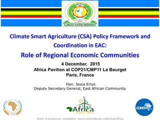 Climate Smart Agriculture (CSA) Policy Framework and
Coordination in EAC:
Role of Regional Economic Communities
4 December, 2015
Africa Pavilion at COP21/CMP11 Le Bourget
Paris, France
Hon. Jesca Eriyo
Deputy Secretary General, East African Community
Vision: a prosperous, competitive, secure and politically united East Africa
 