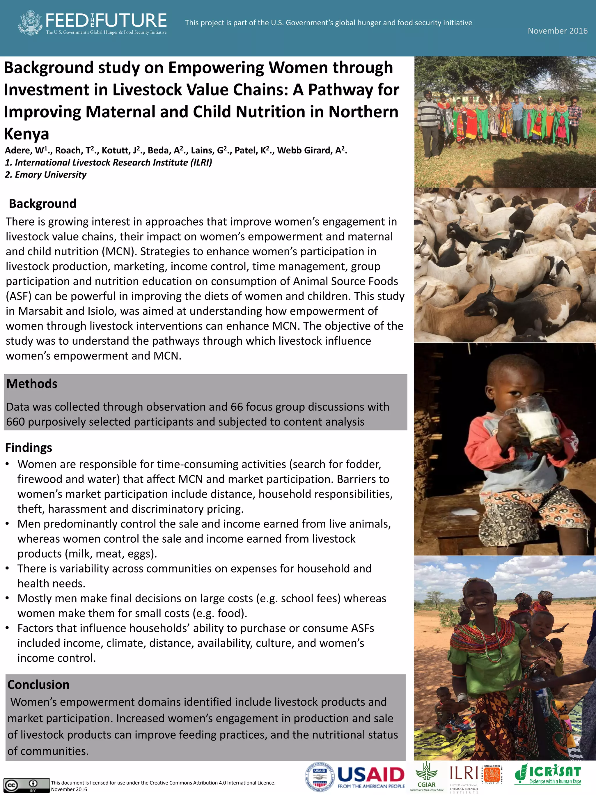 Background study on Empowering Women through
Investment in Livestock Value Chains: A Pathway for
Improving Maternal and Child Nutrition in Northern
Kenya
Adere, W1., Roach, T2., Kotutt, J2., Beda, A2., Lains, G2., Patel, K2., Webb Girard, A2.
1. International Livestock Research Institute (ILRI)
2. Emory University
Background
There is growing interest in approaches that improve women’s engagement in
livestock value chains, their impact on women’s empowerment and maternal
and child nutrition (MCN). Strategies to enhance women’s participation in
livestock production, marketing, income control, time management, group
participation and nutrition education on consumption of Animal Source Foods
(ASF) can be powerful in improving the diets of women and children. This study
in Marsabit and Isiolo, was aimed at understanding how empowerment of
women through livestock interventions can enhance MCN. The objective of the
study was to understand the pathways through which livestock influence
women’s empowerment and MCN.
Methods
Data was collected through observation and 66 focus group discussions with
660 purposively selected participants and subjected to content analysis
Pictures
Conclusion
Women’s empowerment domains identified include livestock products and
market participation. Increased women’s engagement in production and sale
of livestock products can improve feeding practices, and the nutritional status
of communities.
This document is licensed for use under the Creative Commons Attribution 4.0 International Licence.
November 2016
Findings
• Women are responsible for time-consuming activities (search for fodder,
firewood and water) that affect MCN and market participation. Barriers to
women’s market participation include distance, household responsibilities,
theft, harassment and discriminatory pricing.
• Men predominantly control the sale and income earned from live animals,
whereas women control the sale and income earned from livestock
products (milk, meat, eggs).
• There is variability across communities on expenses for household and
health needs.
• Mostly men make final decisions on large costs (e.g. school fees) whereas
women make them for small costs (e.g. food).
• Factors that influence households’ ability to purchase or consume ASFs
included income, climate, distance, availability, culture, and women’s
income control.
November 2016
This project is part of the U.S. Government’s global hunger and food security initiative