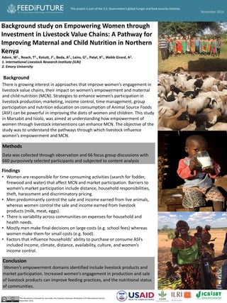 Background study on Empowering Women through
Investment in Livestock Value Chains: A Pathway for
Improving Maternal and Child Nutrition in Northern
Kenya
Adere, W1., Roach, T2., Kotutt, J2., Beda, A2., Lains, G2., Patel, K2., Webb Girard, A2.
1. International Livestock Research Institute (ILRI)
2. Emory University
Background
There is growing interest in approaches that improve women’s engagement in
livestock value chains, their impact on women’s empowerment and maternal
and child nutrition (MCN). Strategies to enhance women’s participation in
livestock production, marketing, income control, time management, group
participation and nutrition education on consumption of Animal Source Foods
(ASF) can be powerful in improving the diets of women and children. This study
in Marsabit and Isiolo, was aimed at understanding how empowerment of
women through livestock interventions can enhance MCN. The objective of the
study was to understand the pathways through which livestock influence
women’s empowerment and MCN.
Methods
Data was collected through observation and 66 focus group discussions with
660 purposively selected participants and subjected to content analysis
Pictures
Conclusion
Women’s empowerment domains identified include livestock products and
market participation. Increased women’s engagement in production and sale
of livestock products can improve feeding practices, and the nutritional status
of communities.
This document is licensed for use under the Creative Commons Attribution 4.0 International Licence.
November 2016
Findings
• Women are responsible for time-consuming activities (search for fodder,
firewood and water) that affect MCN and market participation. Barriers to
women’s market participation include distance, household responsibilities,
theft, harassment and discriminatory pricing.
• Men predominantly control the sale and income earned from live animals,
whereas women control the sale and income earned from livestock
products (milk, meat, eggs).
• There is variability across communities on expenses for household and
health needs.
• Mostly men make final decisions on large costs (e.g. school fees) whereas
women make them for small costs (e.g. food).
• Factors that influence households’ ability to purchase or consume ASFs
included income, climate, distance, availability, culture, and women’s
income control.
November 2016
This project is part of the U.S. Government’s global hunger and food security initiative
 