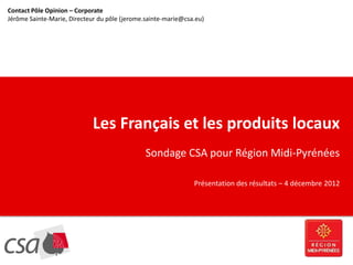 Contact Pôle Opinion – Corporate
Jérôme Sainte-Marie, Directeur du pôle (jerome.sainte-marie@csa.eu)
  CLIQUEZ POUR MODIFIER LE STYLE DU TITRE




                             Les Français et les produits locaux
                                               Sondage CSA pour Région Midi-Pyrénées

                                                               Présentation des résultats – 4 décembre 2012
 