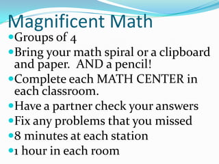 Magnificent Math Groups of 4 Bring your math spiral or a clipboard and paper.  AND a pencil! Complete each MATH CENTER in each classroom. Have a partner check your answers Fix any problems that you missed 8 minutes at each station 1 hour in each room 