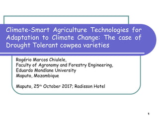 1
Climate-Smart Agriculture Technologies for
Adaptation to Climate Change: The case of
Drought Tolerant cowpea varieties
Rogério Marcos Chiulele,
Faculty of Agronomy and Forestry Engineering,
Eduardo Mondlane University
Maputo, Mozambique
Maputo, 25th
October 2017; Radisson Hotel
 