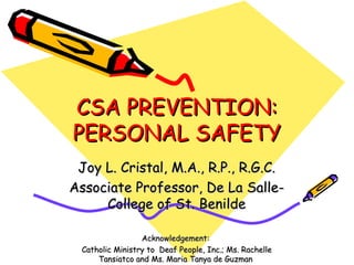 CSA PREVENTION:CSA PREVENTION:
PERSONAL SAFETYPERSONAL SAFETY
Joy L. Cristal, M.A., R.P., R.G.C.Joy L. Cristal, M.A., R.P., R.G.C.
Associate Professor, De La Salle-Associate Professor, De La Salle-
College of St. BenildeCollege of St. Benilde
Acknowledgement:Acknowledgement:
Catholic Ministry to Deaf People, Inc.; Ms. RachelleCatholic Ministry to Deaf People, Inc.; Ms. Rachelle
Tansiatco and Ms. Maria Tanya de GuzmanTansiatco and Ms. Maria Tanya de Guzman
 