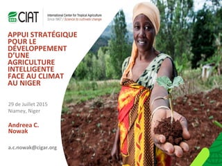 Andreea C.
Nowak
APPUI STRATÉGIQUE
POUR LE
DÉVELOPPEMENT
D’UNE
AGRICULTURE
INTELLIGENTE
FACE AU CLIMAT
AU NIGER
29 de Juillet 2015
Niamey, Niger
a.c.nowak@cigar.org
 