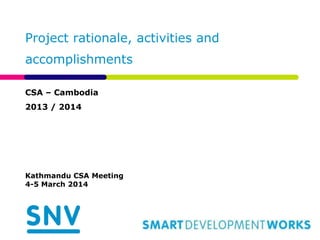 Project rationale, activities and 
accomplishments 
CSA – Cambodia 
2013 / 2014 
Kathmandu CSA Meeting 
4-5 March 2014 
 