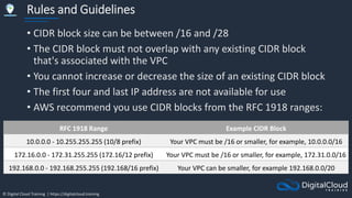 © Digital Cloud Training | https://digitalcloud.training
Rules and Guidelines
• CIDR block size can be between /16 and /28
• The CIDR block must not overlap with any existing CIDR block
that's associated with the VPC
• You cannot increase or decrease the size of an existing CIDR block
• The first four and last IP address are not available for use
• AWS recommend you use CIDR blocks from the RFC 1918 ranges:
RFC 1918 Range Example CIDR Block
10.0.0.0 - 10.255.255.255 (10/8 prefix) Your VPC must be /16 or smaller, for example, 10.0.0.0/16
172.16.0.0 - 172.31.255.255 (172.16/12 prefix) Your VPC must be /16 or smaller, for example, 172.31.0.0/16
192.168.0.0 - 192.168.255.255 (192.168/16 prefix) Your VPC can be smaller, for example 192.168.0.0/20
 