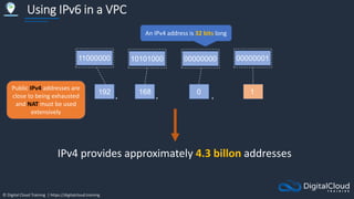© Digital Cloud Training | https://digitalcloud.training
Using IPv6 in a VPC
192
. . .
168 0 1
11000000 10101000
Public IPv4 addresses are
close to being exhausted
and NAT must be used
extensively
IPv4 provides approximately 4.3 billon addresses
00000000 00000001
An IPv4 address is 32 bits long
 